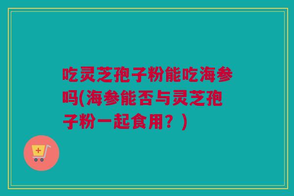 吃灵芝孢子粉能吃海参吗(海参能否与灵芝孢子粉一起食用？)