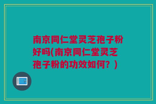 南京同仁堂灵芝孢子粉好吗(南京同仁堂灵芝孢子粉的功效如何？)