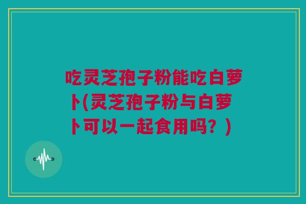 吃灵芝孢子粉能吃白萝卜(灵芝孢子粉与白萝卜可以一起食用吗?) 吃灵芝孢子粉能吃白萝卜(灵芝孢子粉与白萝卜可以一起食用吗?)