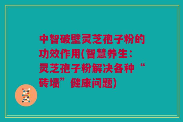 中智破壁灵芝孢子粉的功效作用(智慧养生：灵芝孢子粉解决各种“砖墙”健康问题)