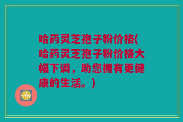 哈药灵芝孢子粉价格(哈药灵芝孢子粉价格大幅下调，助您拥有更健康的生活。)