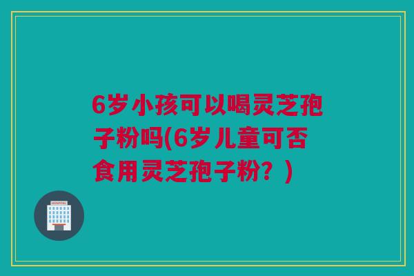 6岁小孩可以喝灵芝孢子粉吗(6岁儿童可否食用灵芝孢子粉？)