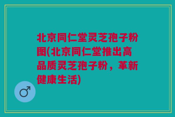 北京同仁堂灵芝孢子粉图(北京同仁堂推出高品质灵芝孢子粉，革新健康生活)