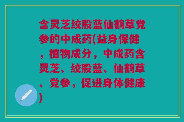 含灵芝绞股蓝仙鹤草党参的中成药(益身保健，植物成分，中成药含灵芝、绞股蓝、仙鹤草、党参，促进身体健康)
