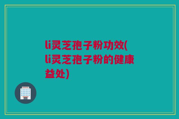 li灵芝孢子粉功效(li灵芝孢子粉的健康益处)
