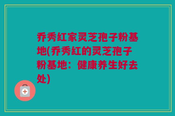 乔秀红家灵芝孢子粉基地(乔秀红的灵芝孢子粉基地：健康养生好去处)