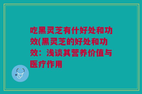 吃黑灵芝有什好处和功效(黑灵芝的好处和功效:浅谈其营养价值与医疗作用 吃黑灵芝有什好处和功效(黑灵芝的好处和功效:浅谈其营养价值与医疗作用