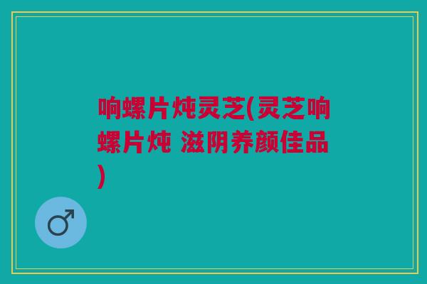 响螺片炖灵芝(灵芝响螺片炖 滋阴养颜佳品)