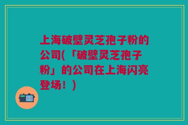 上海破壁灵芝孢子粉的公司(「破壁灵芝孢子粉」的公司在上海闪亮登场！)
