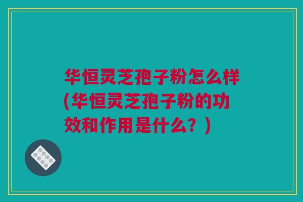 华恒灵芝孢子粉怎么样(华恒灵芝孢子粉的功效和作用是什么？)