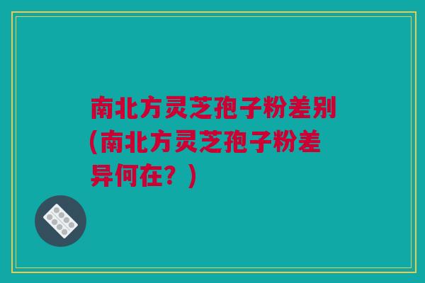 南北方灵芝孢子粉差别(南北方灵芝孢子粉差异何在?) 南北方灵芝孢子粉差别(南北方灵芝孢子粉差异何在?)