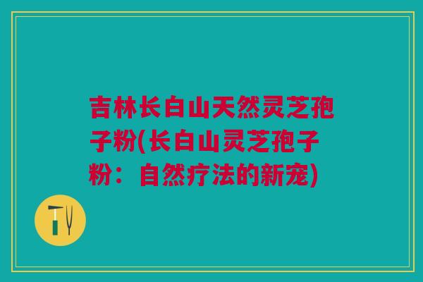 吉林长白山天然灵芝孢子粉(长白山灵芝孢子粉：自然疗法的新宠)