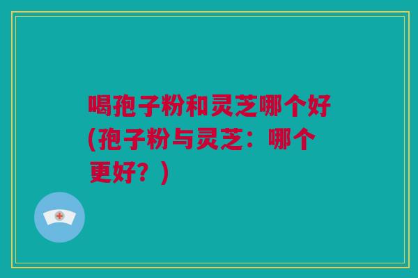 喝孢子粉和灵芝哪个好(孢子粉与灵芝：哪个更好？)