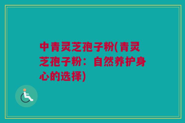 中青灵芝孢子粉(青灵芝孢子粉:自然养护身心的选择) 中青灵芝孢子粉(青灵芝孢子粉:自然养护身心的选择)