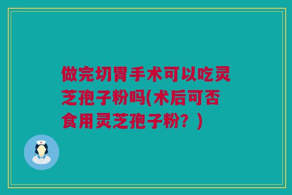 做完切胃手术可以吃灵芝孢子粉吗(术后可否食用灵芝孢子粉?) 做完切胃手术可以吃灵芝孢子粉吗(术后可否食用灵芝孢子粉?)
