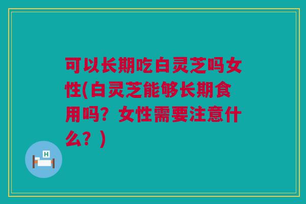 可以长期吃白灵芝吗女性(白灵芝能够长期食用吗?女性需要注意什么?) 可以长期吃白灵芝吗女性(白灵芝能够长期食用吗?女性需要注意什么?)