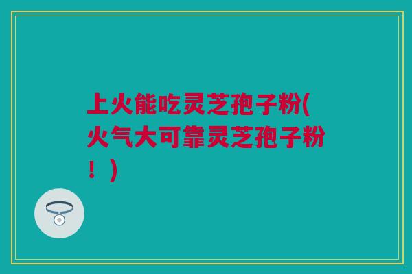 上火能吃灵芝孢子粉(火气大可靠灵芝孢子粉!) 上火能吃灵芝孢子粉(火气大可靠灵芝孢子粉!)