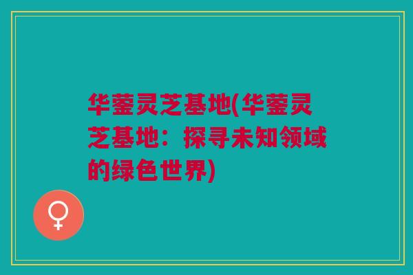 华蓥灵芝基地(华蓥灵芝基地:探寻未知领域的绿色世界) 华蓥灵芝基地(华蓥灵芝基地:探寻未知领域的绿色世界)
