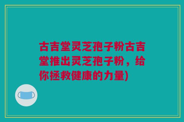古吉堂灵芝孢子粉古吉堂推出灵芝孢子粉，给你拯救健康的力量)