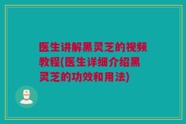 医生讲解黑灵芝的视频教程(医生详细介绍黑灵芝的功效和用法)