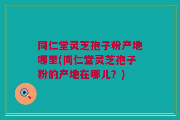 同仁堂灵芝孢子粉产地哪里(同仁堂灵芝孢子粉的产地在哪儿？)