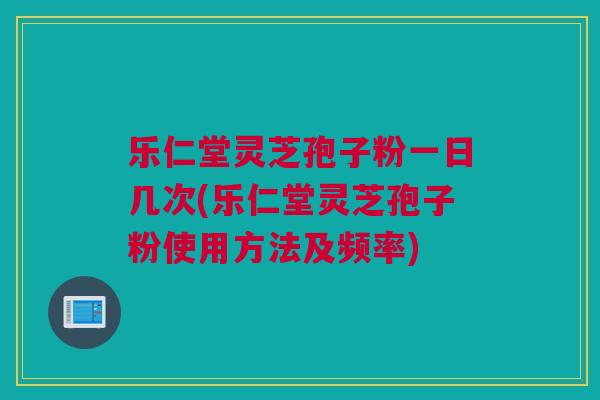 乐仁堂灵芝孢子粉一日几次(乐仁堂灵芝孢子粉使用方法及频率)