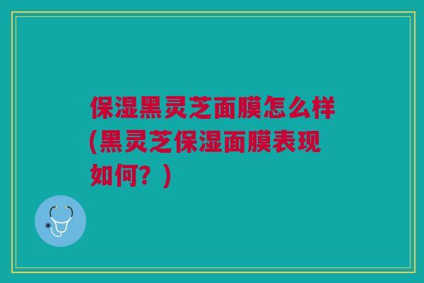 保湿黑灵芝面膜怎么样(黑灵芝保湿面膜表现如何？)