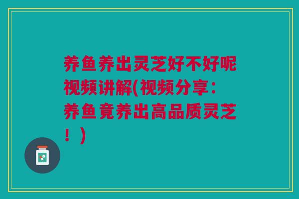 养鱼养出灵芝好不好呢视频讲解(视频分享：养鱼竟养出高品质灵芝！)