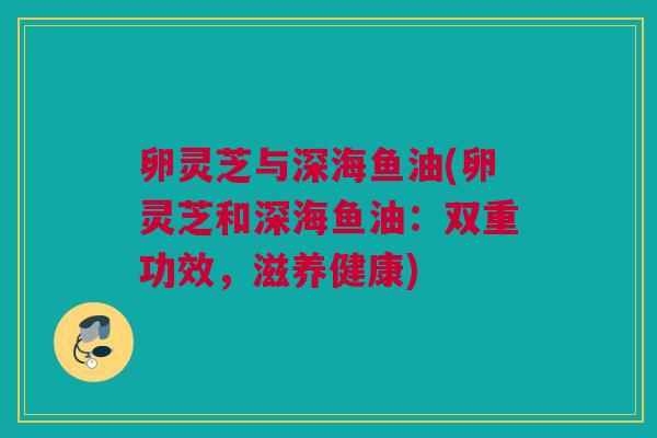 卵灵芝与深海鱼油(卵灵芝和深海鱼油：双重功效，滋养健康)