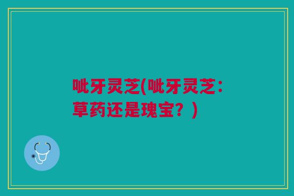 呲牙灵芝(呲牙灵芝：草药还是瑰宝？)