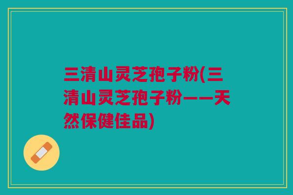 三清山灵芝孢子粉(三清山灵芝孢子粉——天然保健佳品)