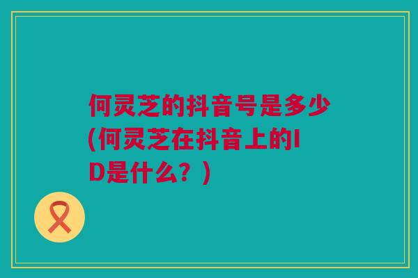 何灵芝的抖音号是多少(何灵芝在抖音上的ID是什么？)