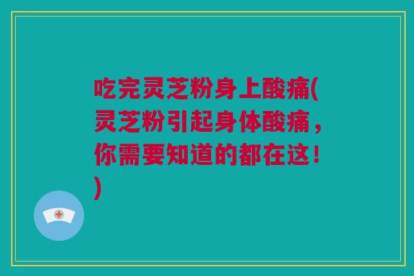 吃完灵芝粉身上酸痛(灵芝粉引起身体酸痛，你需要知道的都在这！)