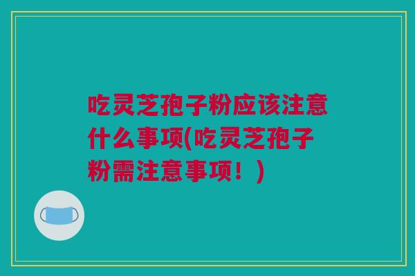 吃灵芝孢子粉应该注意什么事项(吃灵芝孢子粉需注意事项！)