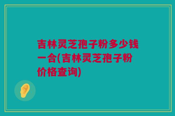 吉林灵芝孢子粉多少钱一合(吉林灵芝孢子粉价格查询)