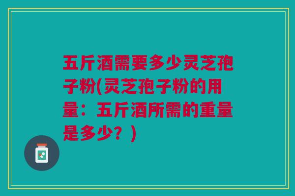 五斤酒需要多少灵芝孢子粉(灵芝孢子粉的用量：五斤酒所需的重量是多少？)