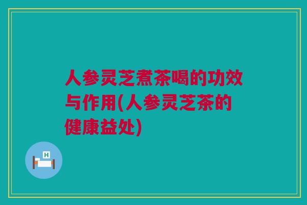 人参灵芝煮茶喝的功效与作用(人参灵芝茶的健康益处)