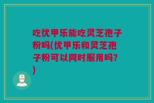 吃优甲乐能吃灵芝孢子粉吗(优甲乐和灵芝孢子粉可以同时服用吗？)