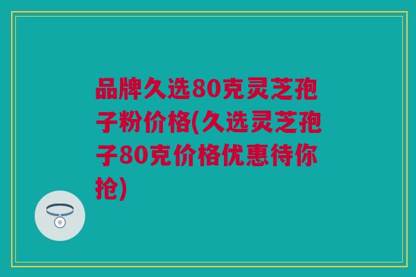 品牌久选80克灵芝孢子粉价格(久选灵芝孢子80克价格优惠待你抢)