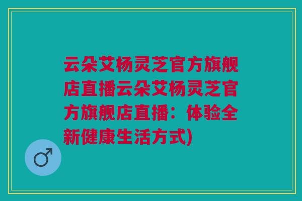 云朵艾杨灵芝官方旗舰店直播云朵艾杨灵芝官方旗舰店直播：体验全新健康生活方式)