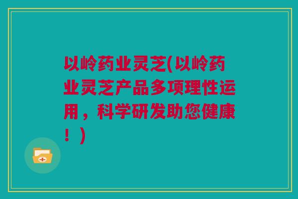 以岭药业灵芝(以岭药业灵芝产品多项理性运用，科学研发助您健康！)