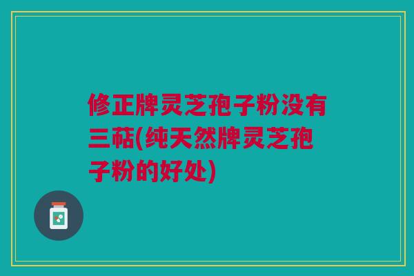 修正牌灵芝孢子粉没有三萜(纯天然牌灵芝孢子粉的好处)