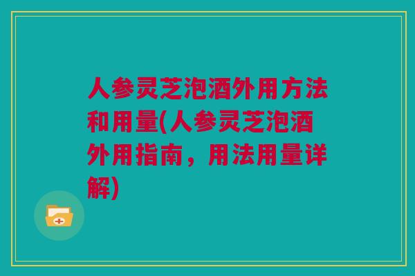 人参灵芝泡酒外用方法和用量(人参灵芝泡酒外用指南，用法用量详解)