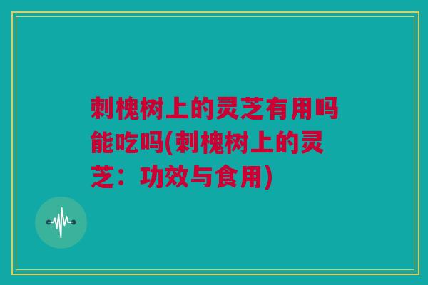 刺槐树上的灵芝有用吗能吃吗(刺槐树上的灵芝：功效与食用)