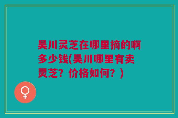 吴川灵芝在哪里摘的啊多少钱(吴川哪里有卖灵芝？价格如何？)