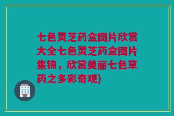 七色灵芝药盒图片欣赏大全七色灵芝药盒图片集锦，欣赏美丽七色草药之多彩奇观)