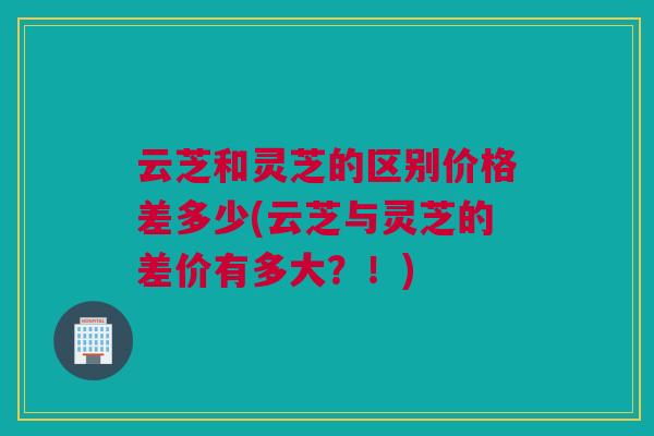 云芝和灵芝的区别价格差多少(云芝与灵芝的差价有多大？！)