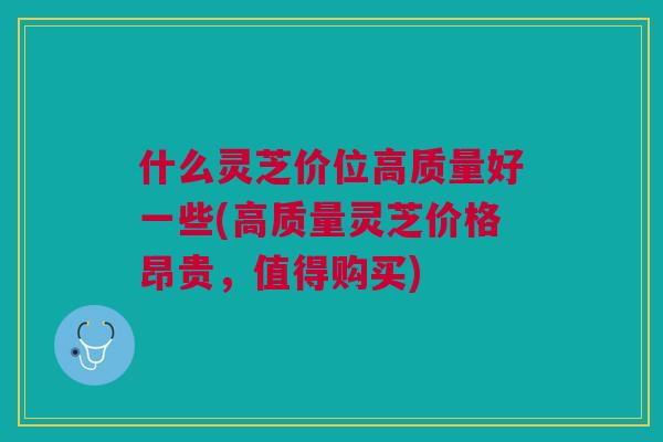 什么灵芝价位高质量好一些(高质量灵芝价格昂贵，值得购买)