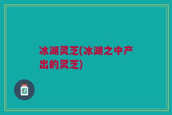 冰湖灵芝(冰湖之中产出的灵芝)
