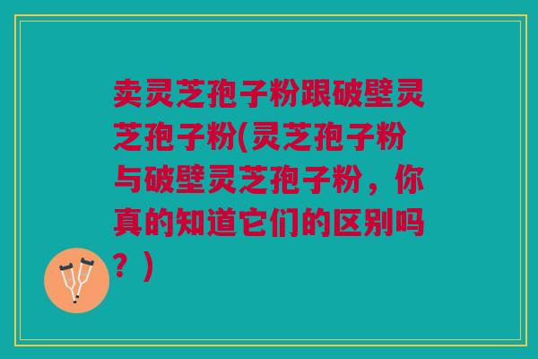 卖灵芝孢子粉跟破壁灵芝孢子粉(灵芝孢子粉与破壁灵芝孢子粉，你真的知道它们的区别吗？)